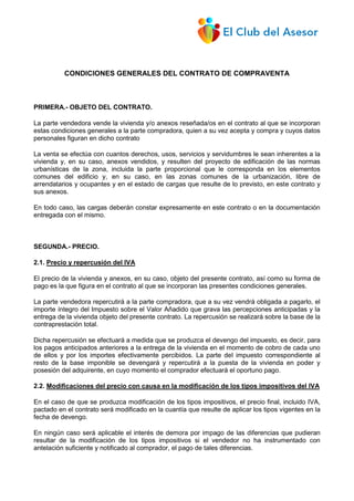 CONDICIONES GENERALES DEL CONTRATO DE COMPRAVENTA
PRIMERA.- OBJETO DEL CONTRATO.
La parte vendedora vende la vivienda y/o anexos reseñada/os en el contrato al que se incorporan
estas condiciones generales a la parte compradora, quien a su vez acepta y compra y cuyos datos
personales figuran en dicho contrato
La venta se efectúa con cuantos derechos, usos, servicios y servidumbres le sean inherentes a la
vivienda y, en su caso, anexos vendidos, y resulten del proyecto de edificación de las normas
urbanísticas de la zona, incluida la parte proporcional que le corresponda en los elementos
comunes del edificio y, en su caso, en las zonas comunes de la urbanización, libre de
arrendatarios y ocupantes y en el estado de cargas que resulte de lo previsto, en este contrato y
sus anexos.
En todo caso, las cargas deberán constar expresamente en este contrato o en la documentación
entregada con el mismo.
SEGUNDA.- PRECIO.
2.1. Precio y repercusión del IVA
El precio de la vivienda y anexos, en su caso, objeto del presente contrato, así como su forma de
pago es la que figura en el contrato al que se incorporan las presentes condiciones generales.
La parte vendedora repercutirá a la parte compradora, que a su vez vendrá obligada a pagarlo, el
importe íntegro del Impuesto sobre el Valor Añadido que grava las percepciones anticipadas y la
entrega de la vivienda objeto del presente contrato. La repercusión se realizará sobre la base de la
contraprestación total.
Dicha repercusión se efectuará a medida que se produzca el devengo del impuesto, es decir, para
los pagos anticipados anteriores a la entrega de la vivienda en el momento de cobro de cada uno
de ellos y por los importes efectivamente percibidos. La parte del impuesto correspondiente al
resto de la base imponible se devengará y repercutirá a la puesta de la vivienda en poder y
posesión del adquirente, en cuyo momento el comprador efectuará el oportuno pago.
2.2. Modificaciones del precio con causa en la modificación de los tipos impositivos del IVA
En el caso de que se produzca modificación de los tipos impositivos, el precio final, incluido IVA,
pactado en el contrato será modificado en la cuantía que resulte de aplicar los tipos vigentes en la
fecha de devengo.
En ningún caso será aplicable el interés de demora por impago de las diferencias que pudieran
resultar de la modificación de los tipos impositivos si el vendedor no ha instrumentado con
antelación suficiente y notificado al comprador, el pago de tales diferencias.
 