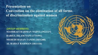 Presentation on
Convention on the elimination of all forms
of discrimination against women
GROUP MEMBERS:
MASHRAFI RAHMAN NADVI (1922127)
RABIUL ISLAM NAFI (1731591)
MEHEDI HASAN TANIM (1831208)
AL RAHAT RAHMAN (1811116)
 