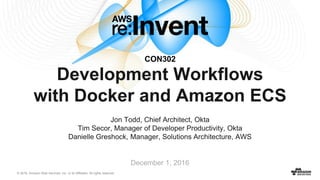 © 2016, Amazon Web Services, Inc. or its Affiliates. All rights reserved.
Development Workflows
with Docker and Amazon ECS
Jon Todd, Chief Architect, Okta
Tim Secor, Manager of Developer Productivity, Okta
Danielle Greshock, Manager, Solutions Architecture, AWS
CON302
December 1, 2016
 