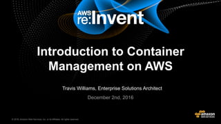 © 2016, Amazon Web Services, Inc. or its Affiliates. All rights reserved.© 2015, Amazon Web Services, Inc. or its Affiliates. All rights reserved.
Travis Williams, Enterprise Solutions Architect
December 2nd, 2016
Introduction to Container
Management on AWS
 