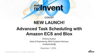 © 2016, Amazon Web Services, Inc. or its Affiliates. All rights reserved.
Anthony Suarez
Head of Engineering, AWS Container Services
simplycloudio@
NEW LAUNCH!
Advanced Task Scheduling with
Amazon ECS and Blox
CON307
December 1, 2016
 