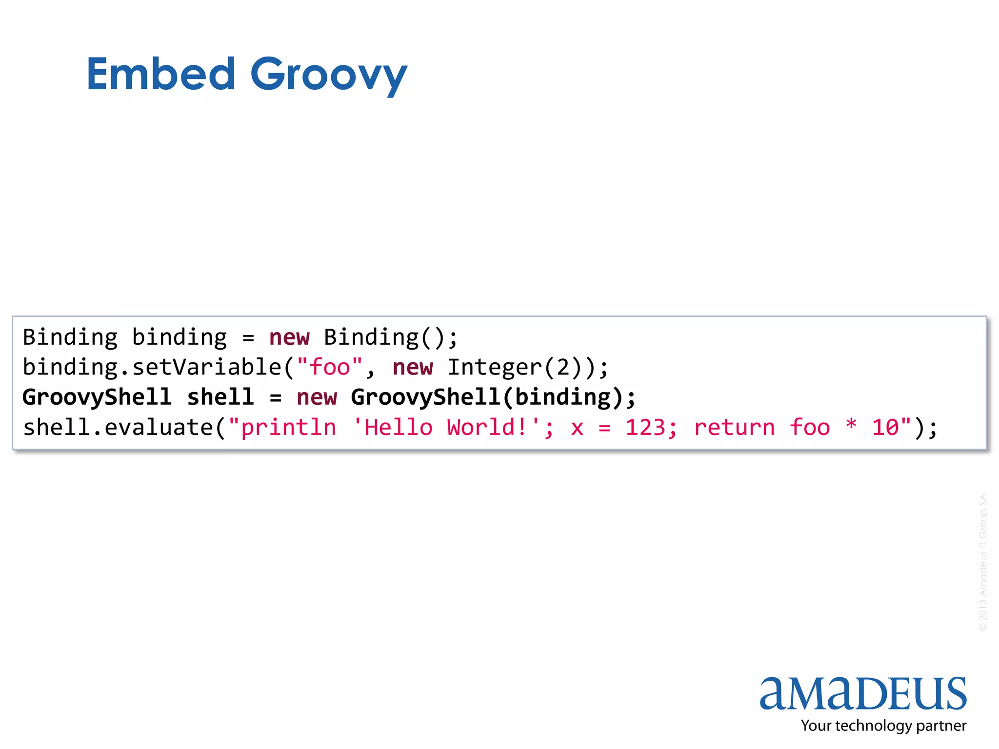 ©2013AmadeusITGroupSA
Embed Groovy
Binding binding = new Binding();
binding.setVariable("foo", new Integer(2));
GroovyShell shell = new GroovyShell(binding);
shell.evaluate("println 'Hello World!'; x = 123; return foo * 10");
 