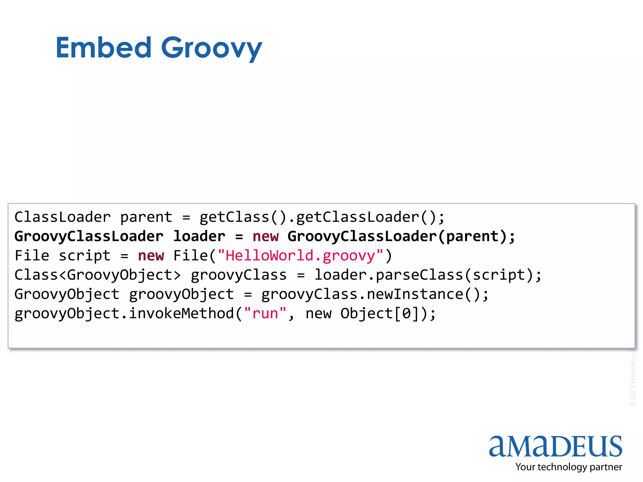 ©2013AmadeusITGroupSA
Embed Groovy
ClassLoader parent = getClass().getClassLoader();
GroovyClassLoader loader = new GroovyClassLoader(parent);
File script = new File("HelloWorld.groovy")
Class<GroovyObject> groovyClass = loader.parseClass(script);
GroovyObject groovyObject = groovyClass.newInstance();
groovyObject.invokeMethod("run", new Object[0]);
 