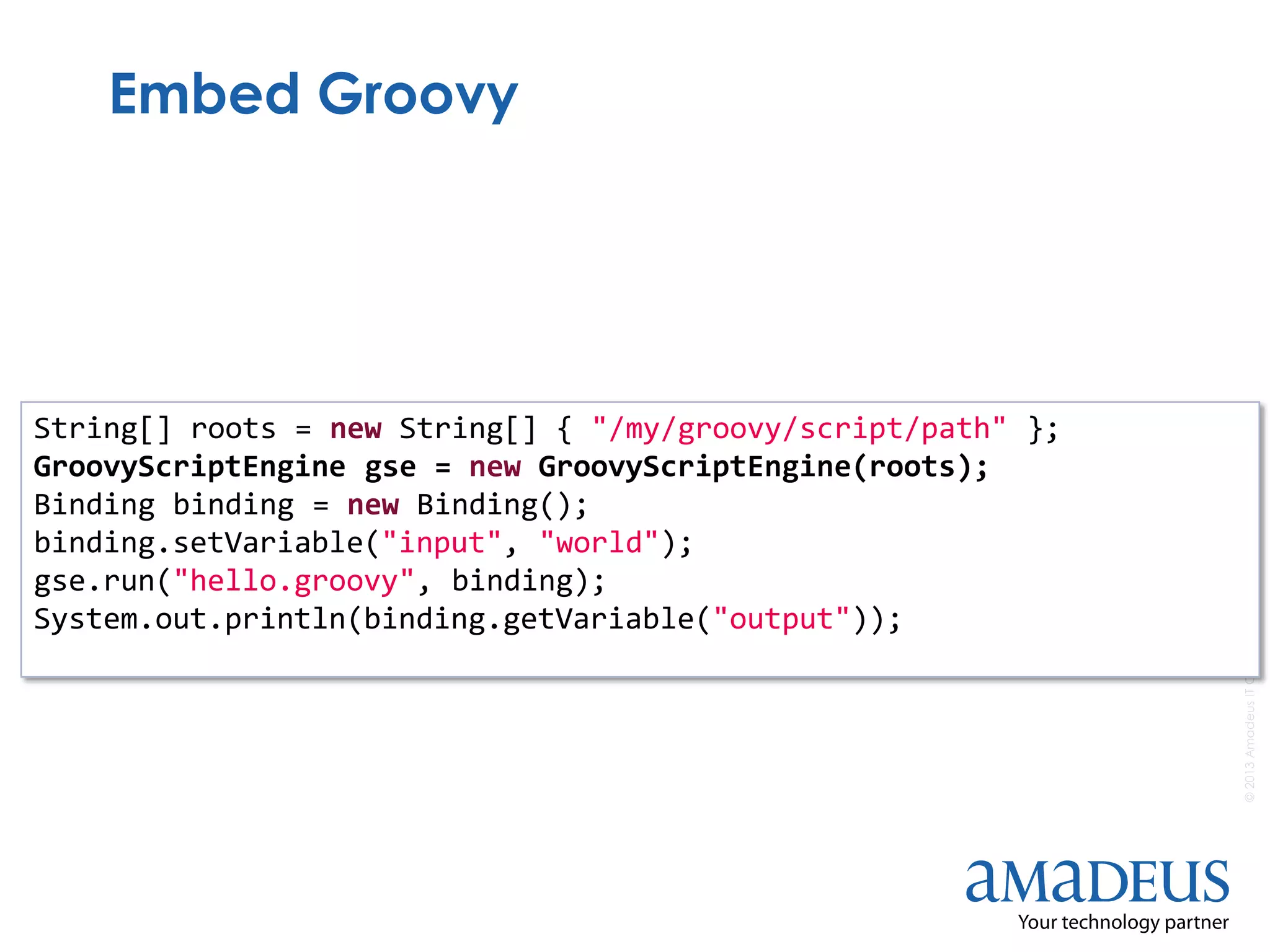 ©2013AmadeusITGroupSA
Embed Groovy
String[] roots = new String[] { "/my/groovy/script/path" };
GroovyScriptEngine gse = new GroovyScriptEngine(roots);
Binding binding = new Binding();
binding.setVariable("input", "world");
gse.run("hello.groovy", binding);
System.out.println(binding.getVariable("output"));
 