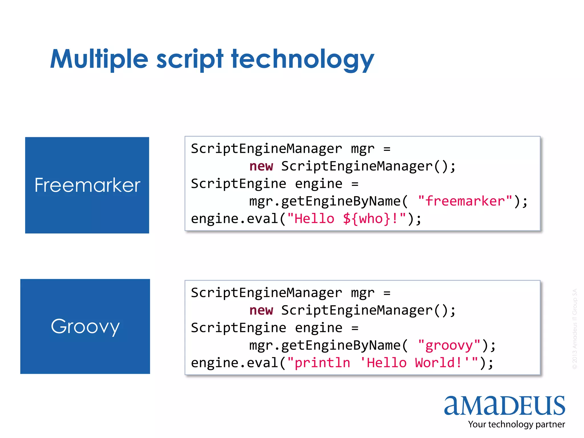©2013AmadeusITGroupSA
Multiple script technology
Freemarker
Groovy
ScriptEngineManager mgr =
new ScriptEngineManager();
ScriptEngine engine =
mgr.getEngineByName( "groovy");
engine.eval("println 'Hello World!'");
ScriptEngineManager mgr =
new ScriptEngineManager();
ScriptEngine engine =
mgr.getEngineByName( "freemarker");
engine.eval("Hello ${who}!");
 