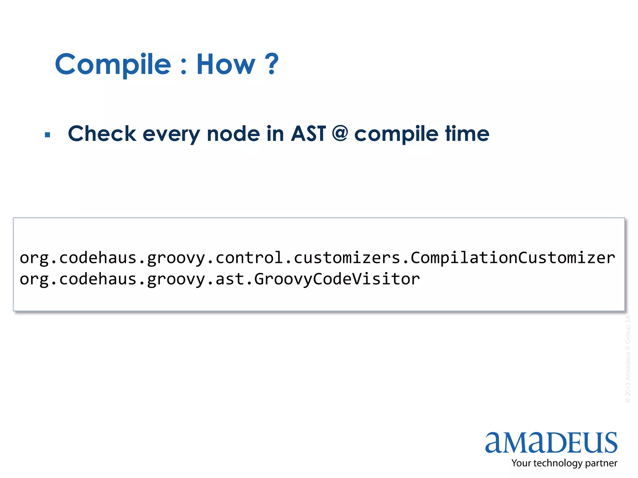 ©2013AmadeusITGroupSA
Compile : How ?
 Check every node in AST @ compile time
org.codehaus.groovy.control.customizers.CompilationCustomizer
org.codehaus.groovy.ast.GroovyCodeVisitor
 