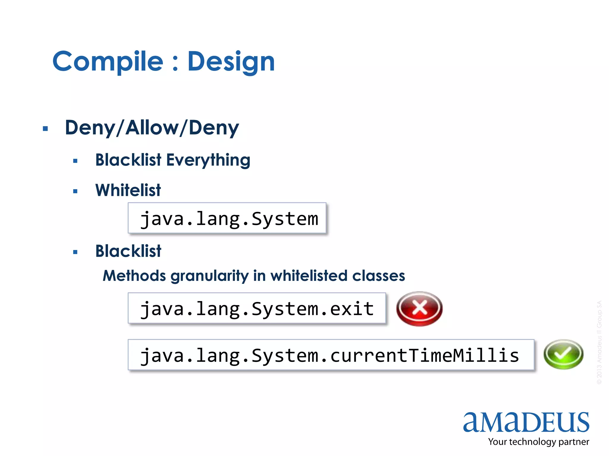 ©2013AmadeusITGroupSA
Compile : Design
 Deny/Allow/Deny
 Blacklist Everything
 Whitelist
 Blacklist
Methods granularity in whitelisted classes
java.lang.System
java.lang.System.exit
java.lang.System.currentTimeMillis
 