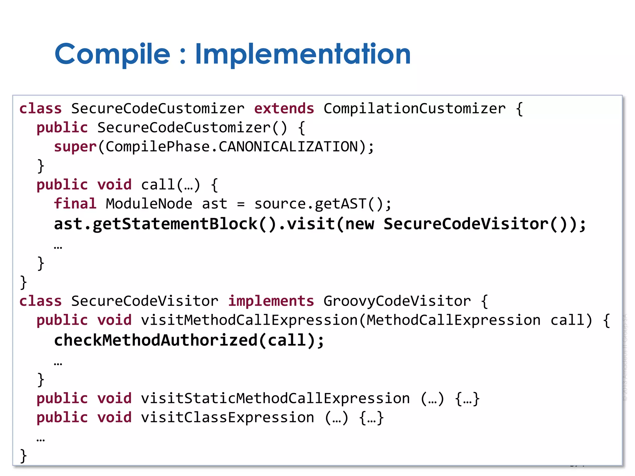 ©2013AmadeusITGroupSA
Compile : Implementation
class SecureCodeCustomizer extends CompilationCustomizer {
public SecureCodeCustomizer() {
super(CompilePhase.CANONICALIZATION);
}
public void call(…) {
final ModuleNode ast = source.getAST();
ast.getStatementBlock().visit(new SecureCodeVisitor());
…
}
}
class SecureCodeVisitor implements GroovyCodeVisitor {
public void visitMethodCallExpression(MethodCallExpression call) {
checkMethodAuthorized(call);
…
}
public void visitStaticMethodCallExpression (…) {…}
public void visitClassExpression (…) {…}
…
}
 