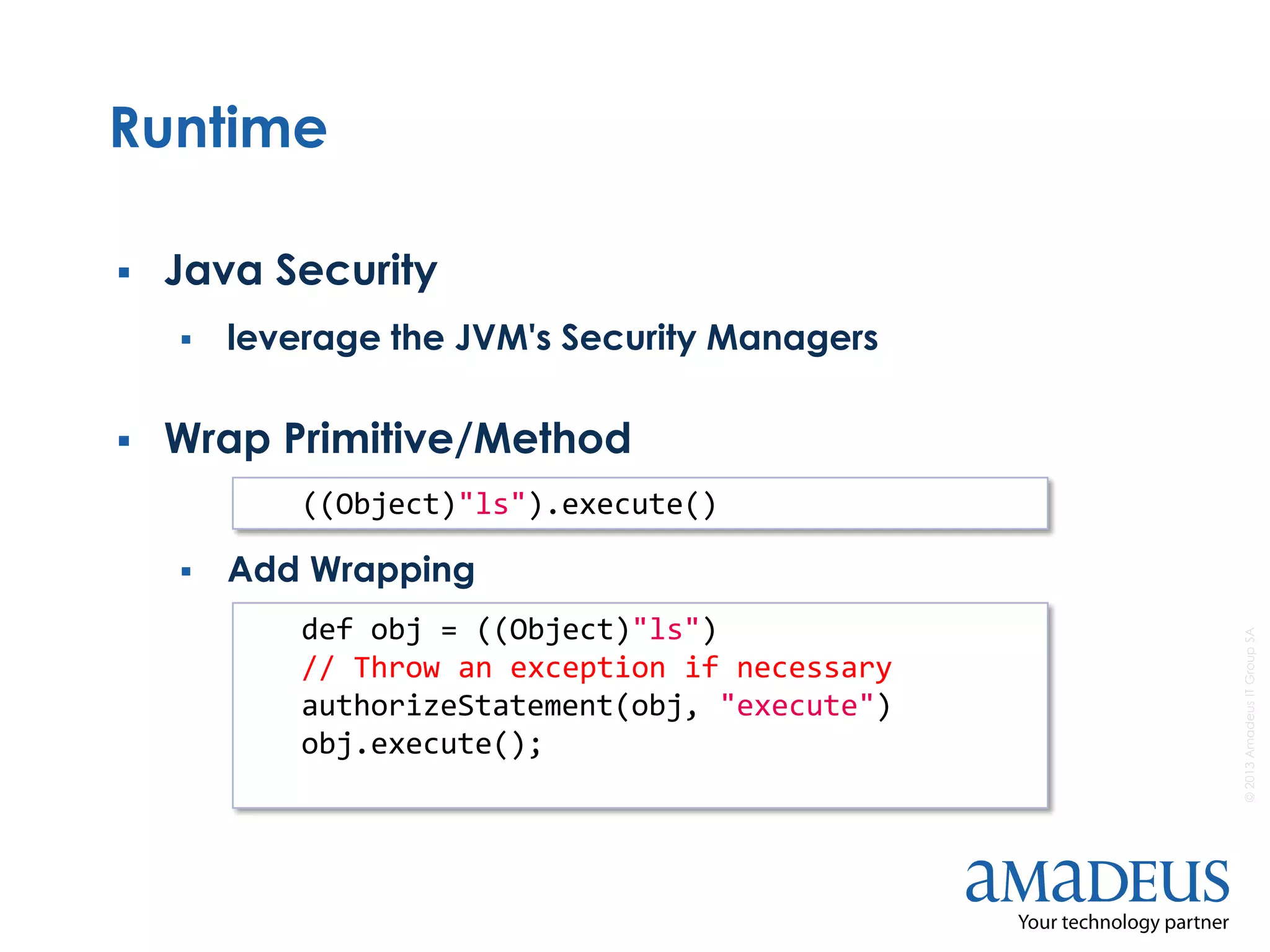 ©2013AmadeusITGroupSA
Runtime
 Java Security
 leverage the JVM's Security Managers
 Wrap Primitive/Method
 Add Wrapping
((Object)"ls").execute()
def obj = ((Object)"ls")
// Throw an exception if necessary
authorizeStatement(obj, "execute")
obj.execute();
 