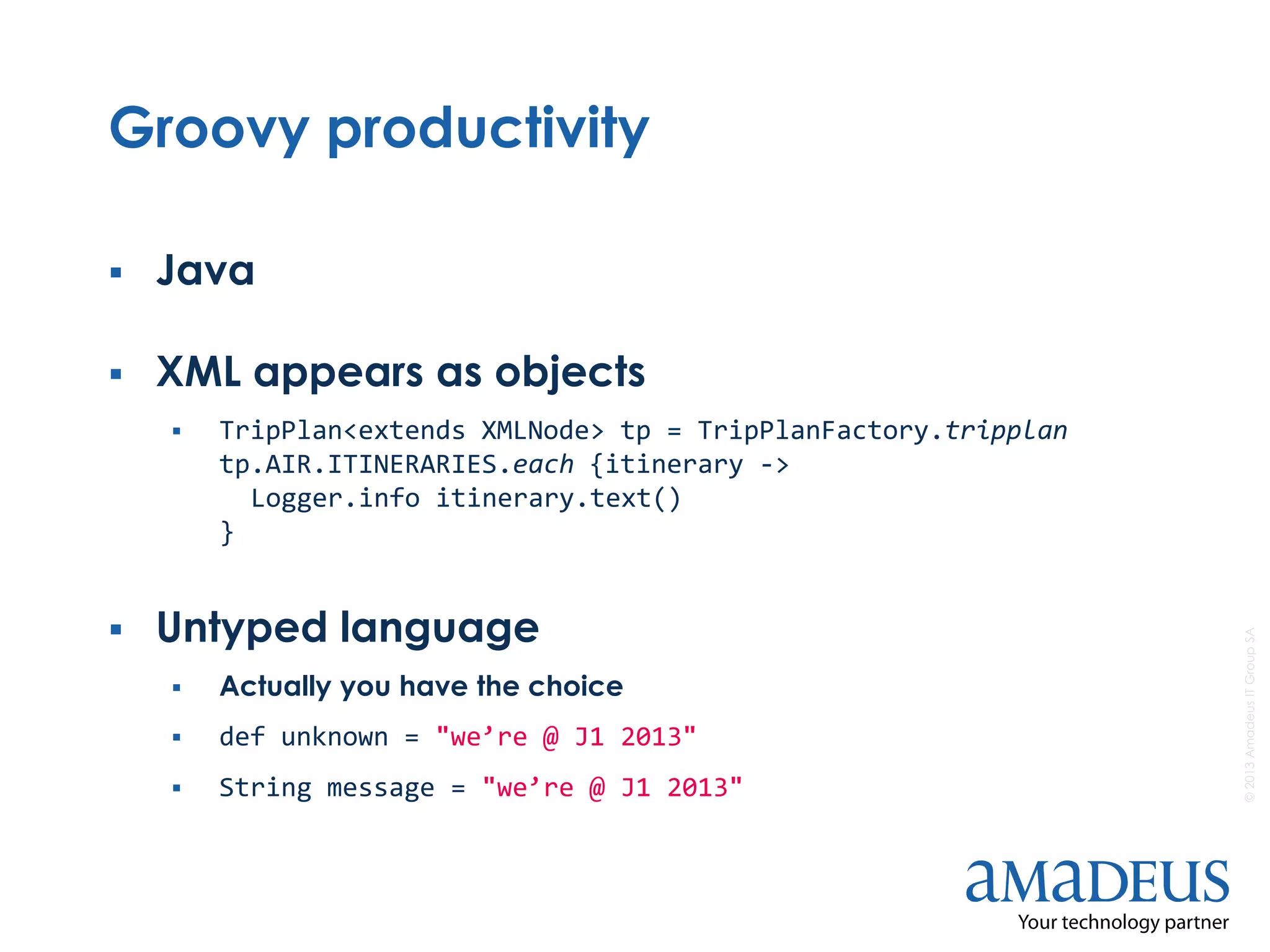 ©2013AmadeusITGroupSA
Groovy productivity
 Java
 XML appears as objects
 TripPlan<extends XMLNode> tp = TripPlanFactory.tripplan
tp.AIR.ITINERARIES.each {itinerary ->
Logger.info itinerary.text()
}
 Untyped language
 Actually you have the choice
 def unknown = "we’re @ J1 2013"
 String message = "we’re @ J1 2013"
 