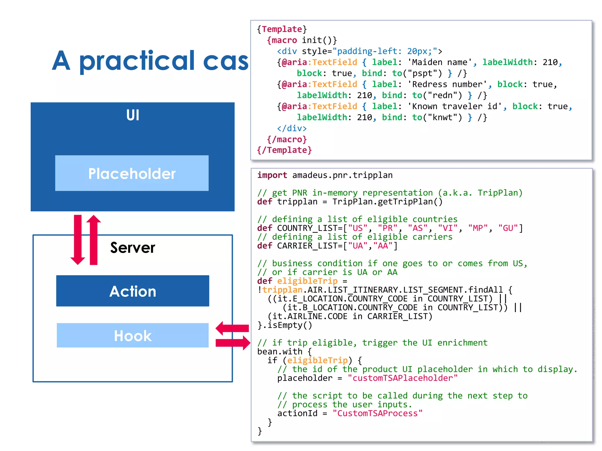 ©2013AmadeusITGroupSA
A practical case study…
UI
Hook
Action
Server
Placeholder import amadeus.pnr.tripplan
// get PNR in-memory representation (a.k.a. TripPlan)
def tripplan = TripPlan.getTripPlan()
// defining a list of eligible countries
def COUNTRY_LIST=["US", "PR", "AS", "VI", "MP", "GU"]
// defining a list of eligible carriers
def CARRIER_LIST=["UA","AA"]
// business condition if one goes to or comes from US,
// or if carrier is UA or AA
def eligibleTrip =
!tripplan.AIR.LIST_ITINERARY.LIST_SEGMENT.findAll {
((it.E_LOCATION.COUNTRY_CODE in COUNTRY_LIST) ||
(it.B_LOCATION.COUNTRY_CODE in COUNTRY_LIST)) ||
(it.AIRLINE.CODE in CARRIER_LIST)
}.isEmpty()
// if trip eligible, trigger the UI enrichment
bean.with {
if (eligibleTrip) {
// the id of the product UI placeholder in which to display.
placeholder = "customTSAPlaceholder"
// the script to be called during the next step to
// process the user inputs.
actionId = "CustomTSAProcess"
}
}
{Template}
{macro init()}
<div style="padding-left: 20px;">
{@aria:TextField { label: 'Maiden name', labelWidth: 210,
block: true, bind: to("pspt") } /}
{@aria:TextField { label: 'Redress number', block: true,
labelWidth: 210, bind: to("redn") } /}
{@aria:TextField { label: 'Known traveler id', block: true,
labelWidth: 210, bind: to("knwt") } /}
</div>
{/macro}
{/Template}
 