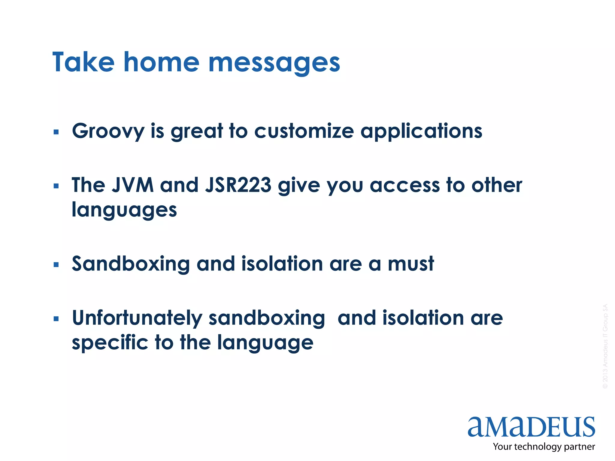 ©2013AmadeusITGroupSA
Take home messages
 Groovy is great to customize applications
 The JVM and JSR223 give you access to other
languages
 Sandboxing and isolation are a must
 Unfortunately sandboxing and isolation are
specific to the language
 