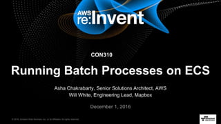 © 2016, Amazon Web Services, Inc. or its Affiliates. All rights reserved.
Asha Chakrabarty, Senior Solutions Architect, AWS
Will White, Engineering Lead, Mapbox
December 1, 2016
Running Batch Processes on ECS
CON310
 