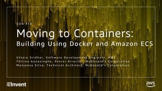 Moving to Containers:
Building Using Docker and Amazon ECS
U t t a r a S r i d h a r , S o f t w a r e D e v e l o p m e n t E n g i n e e r , A W S
T h i l i n a G u n a s i n g h e , S e n i o r D i r e c t o r , M c D o n a l d ’ s C o r p o r a t i o n
M a n j e e v a S i l v a , T e c h n i c a l A r c h i t e c t , M c D o n a l d ’ s C o r p o r a t i o n
C O N 3 1 0
 