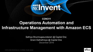 © 2016, Amazon Web Services, Inc. or its Affiliates. All rights reserved.
Sathiya Shunmugasundaram @ Capital One
Gnani Dathathreya @ Capital One
December 2016
Operations Automation and
Infrastructure Management with Amazon ECS
CON311
 