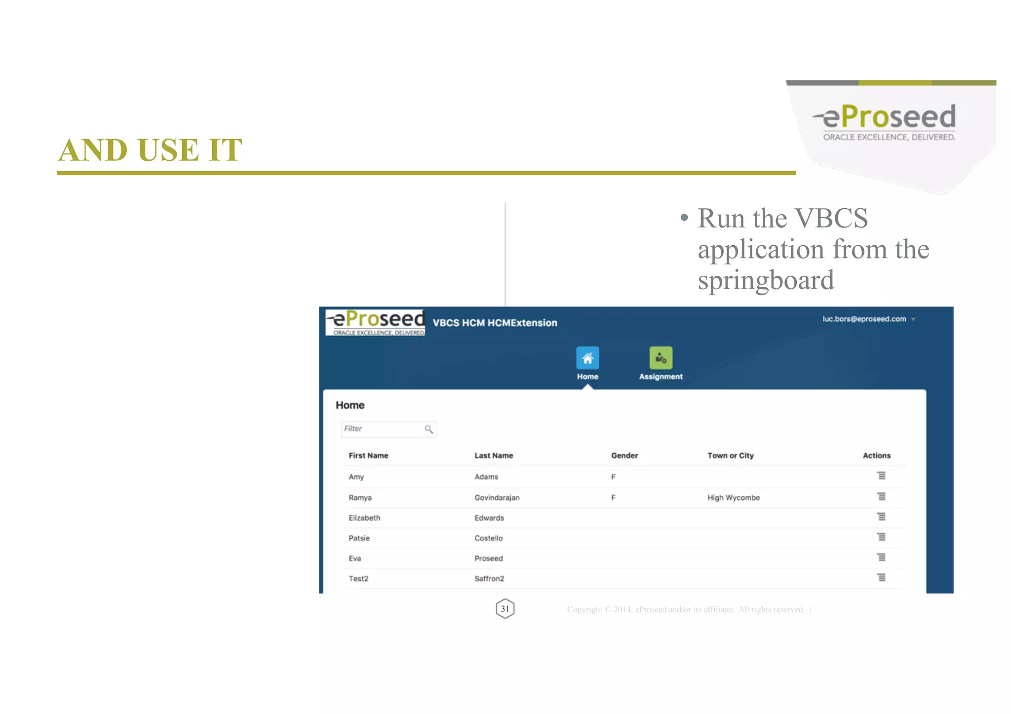 Copyright © 2014, eProseed and/or its affiliates. All rights reserved. | • Enable embedding for your VBCS application • Removing the surrounding chrome – Add ?nonav to URL • Embed via Application Composer 33 VBCS APPLICATION EMBEDDING https://abcs-nleproseedtrial0817.builder.europe.oraclecloud.com/release/HCMExtension_1/1.2/#/homePage https://abcs-nleproseedtrial0817.builder.europe.oraclecloud.com/release/HCMExtension_1/1.2/?nonav#/homePage 