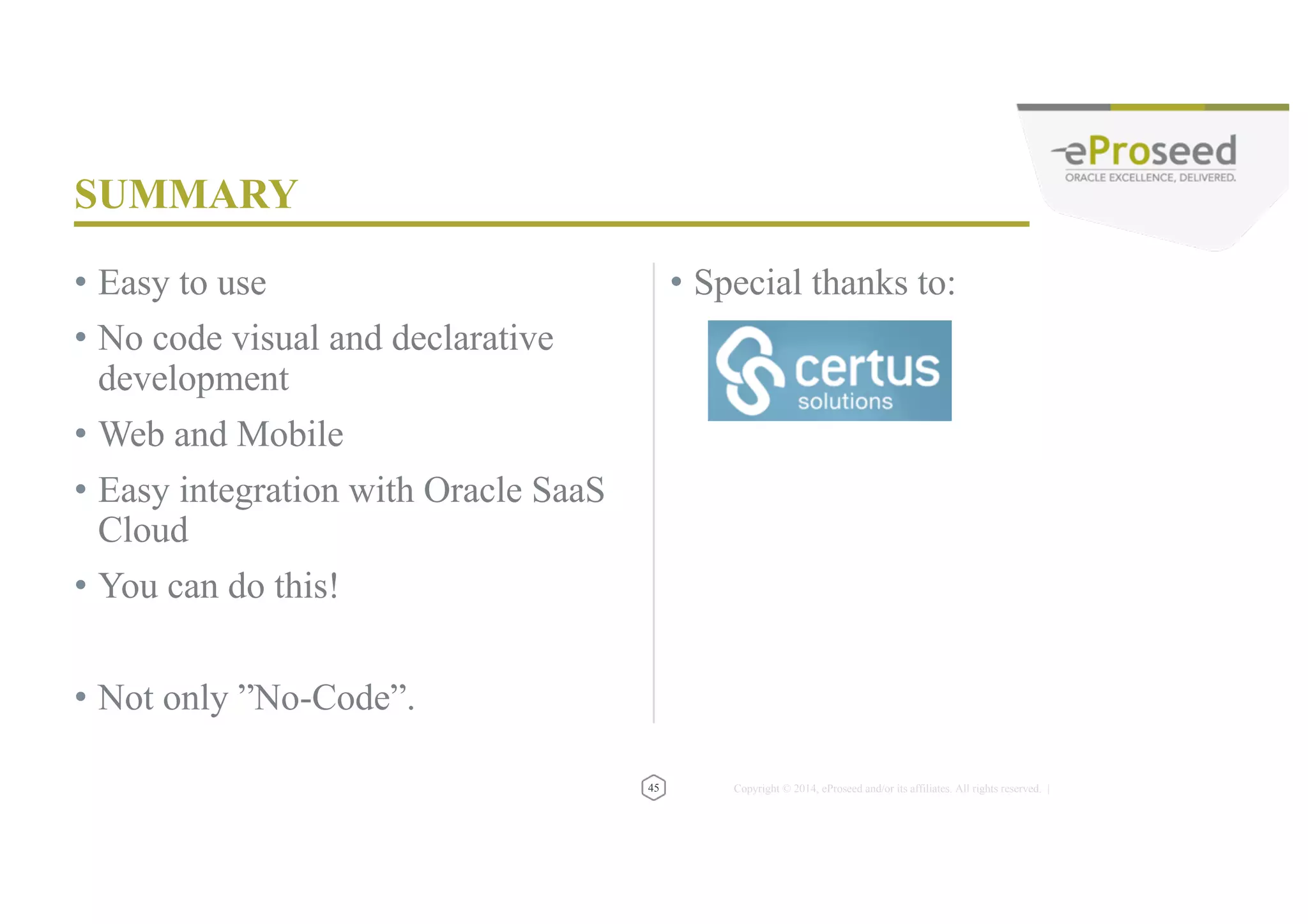 Copyright © 2014, eProseed and/or its affiliates. All rights reserved. | 3 Membership Tiers • Oracle ACE Director • Oracle ACE • Oracle ACE Associate bit.ly/OracleACEProgram 500+ Technical Experts Helping Peers Globally Connect: Nominate yourself or someone you know: acenomination.oracle.com @oracleace Facebook.com/oracleaces oracle-ace_ww@oracle.com 