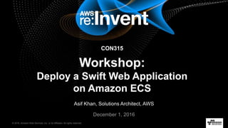 © 2016, Amazon Web Services, Inc. or its Affiliates. All rights reserved.
December 1, 2016
CON315
Workshop:
Deploy a Swift Web Application
on Amazon ECS
Asif Khan, Solutions Architect, AWS
 