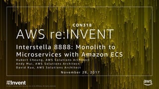 © 2017, Amazon Web Services, Inc. or its Affiliates. All rights reserved.
AWS re:INVENT
Interstella 8888: Monolith to
Microservices with Amazon ECS
H u b e r t C h e u n g , A W S S o l u t i o n s A r c h i t e c t
A n d y M u i , A W S S o l u t i o n s A r c h i t e c t
D a v i d K u o , A W S S o l u t i o n s A r c h i t e c t
C O N 3 1 8
N o v e m b e r 2 8 , 2 0 1 7
 