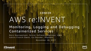 © 2017, Amazon Web Services, Inc. or its Affiliates. All rights reserved.
AWS re:INVENT
Monitoring, Logging and Debugging
Containerized Services
N a r e H a y r a p e t y a n , S e n i o r S o f t w a r e E n g i n e e r , A W S
C a l v i n F r e n c h - O w e n , C o - f o u n d e r , S e g m e n t
C O N 3 2 0
N o v e m b e r 2 8 , 2 0 1 7
 