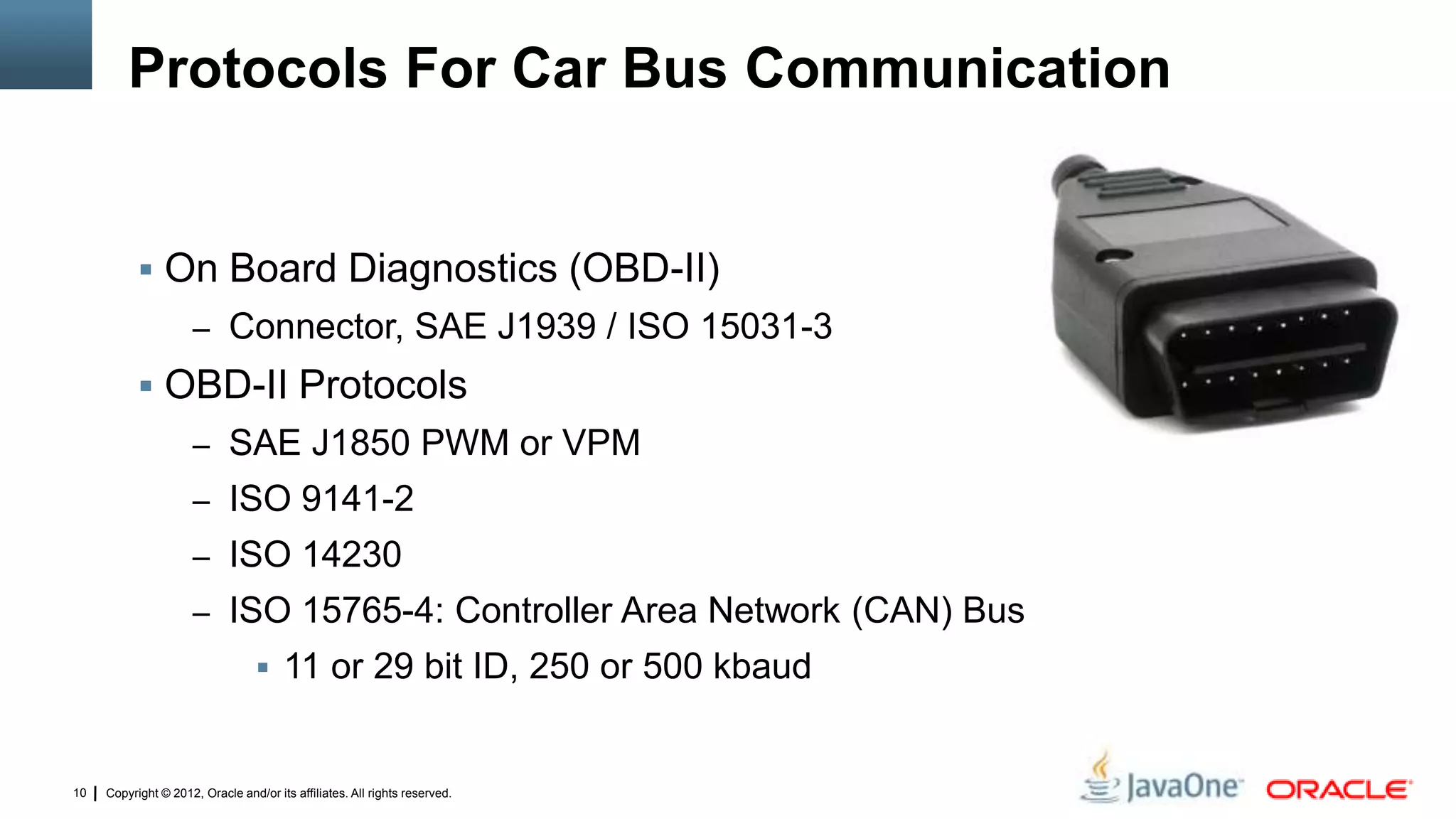 Copyright © 2012, Oracle and/or its affiliates. All rights reserved.10
Protocols For Car Bus Communication
 On Board Diagnostics (OBD-II)
– Connector, SAE J1939 / ISO 15031-3
 OBD-II Protocols
– SAE J1850 PWM or VPM
– ISO 9141-2
– ISO 14230
– ISO 15765-4: Controller Area Network (CAN) Bus
 11 or 29 bit ID, 250 or 500 kbaud
 