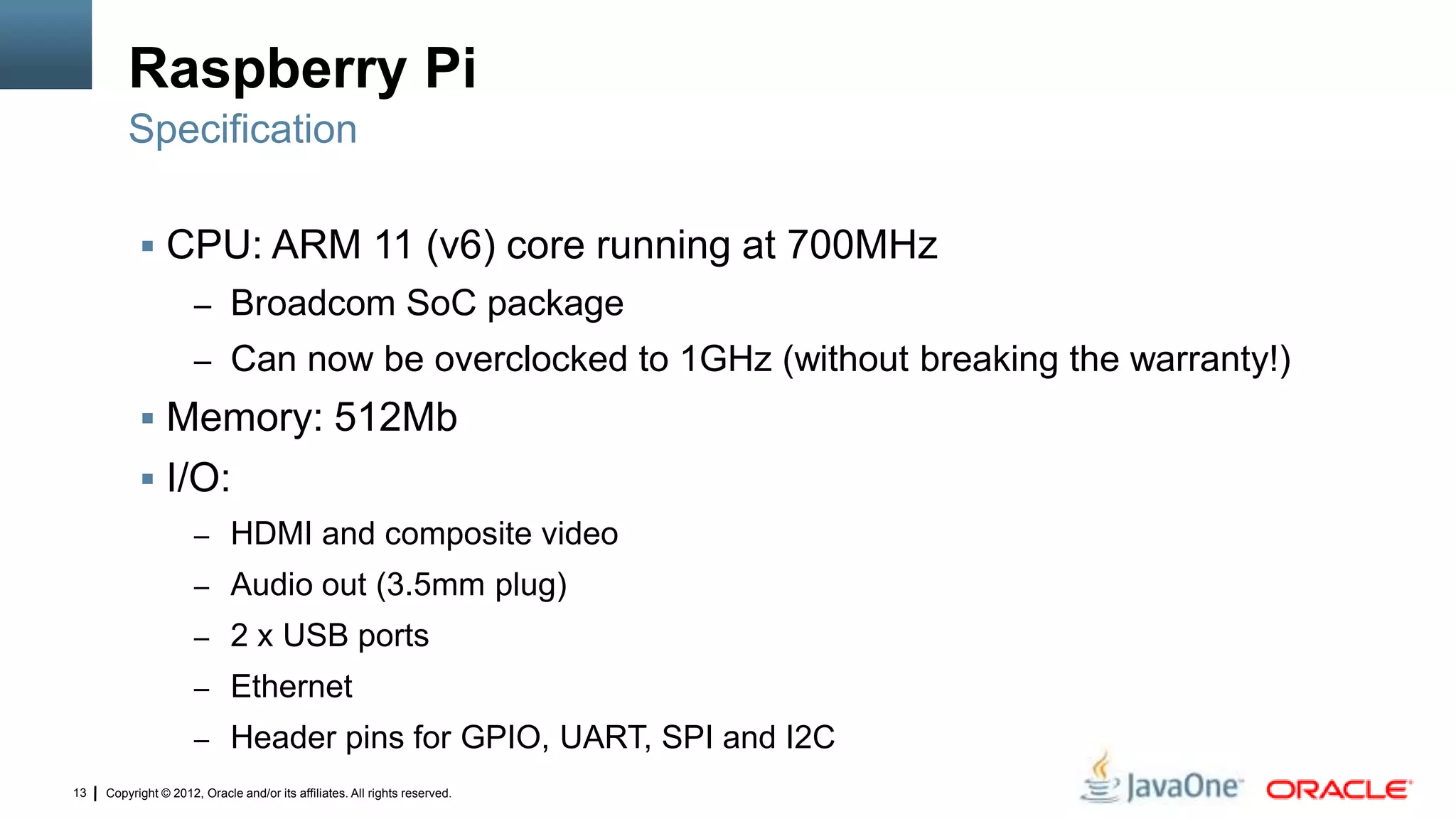 Copyright © 2012, Oracle and/or its affiliates. All rights reserved.13
Raspberry Pi
 CPU: ARM 11 (v6) core running at 700MHz
– Broadcom SoC package
– Can now be overclocked to 1GHz (without breaking the warranty!)
 Memory: 512Mb
 I/O:
– HDMI and composite video
– Audio out (3.5mm plug)
– 2 x USB ports
– Ethernet
– Header pins for GPIO, UART, SPI and I2C
Specification
 