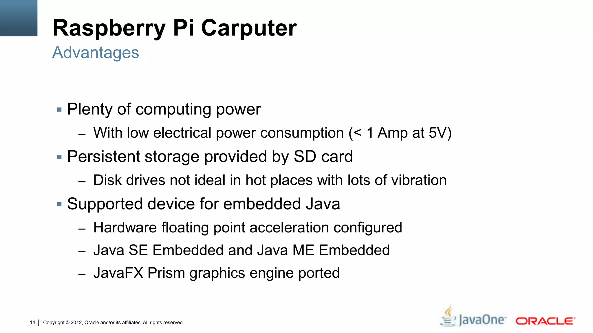 Copyright © 2012, Oracle and/or its affiliates. All rights reserved.14
Raspberry Pi Carputer
 Plenty of computing power
– With low electrical power consumption (< 1 Amp at 5V)
 Persistent storage provided by SD card
– Disk drives not ideal in hot places with lots of vibration
 Supported device for embedded Java
– Hardware floating point acceleration configured
– Java SE Embedded and Java ME Embedded
– JavaFX Prism graphics engine ported
Advantages
 