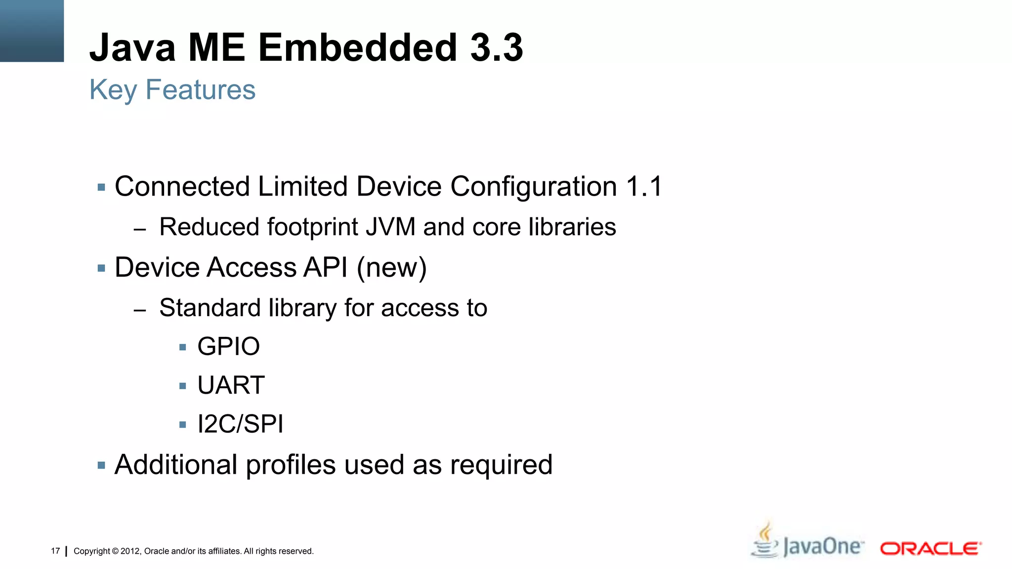 Copyright © 2012, Oracle and/or its affiliates. All rights reserved.17
Java ME Embedded 3.3
 Connected Limited Device Configuration 1.1
– Reduced footprint JVM and core libraries
 Device Access API (new)
– Standard library for access to
 GPIO
 UART
 I2C/SPI
 Additional profiles used as required
Key Features
 