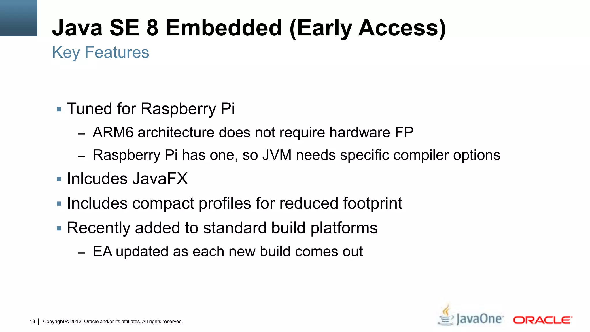 Copyright © 2012, Oracle and/or its affiliates. All rights reserved.18
Java SE 8 Embedded (Early Access)
 Tuned for Raspberry Pi
– ARM6 architecture does not require hardware FP
– Raspberry Pi has one, so JVM needs specific compiler options
 Inlcudes JavaFX
 Includes compact profiles for reduced footprint
 Recently added to standard build platforms
– EA updated as each new build comes out
Key Features
 
