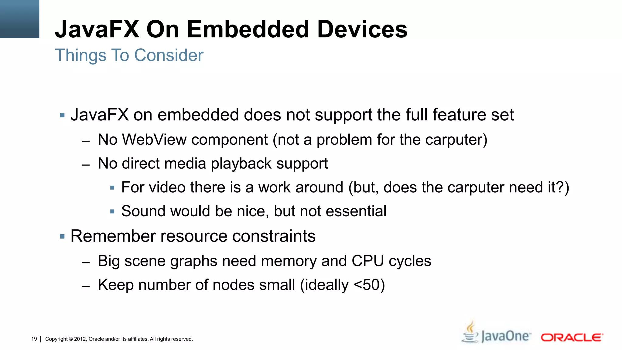 Copyright © 2012, Oracle and/or its affiliates. All rights reserved.19
JavaFX On Embedded Devices
 JavaFX on embedded does not support the full feature set
– No WebView component (not a problem for the carputer)
– No direct media playback support
 For video there is a work around (but, does the carputer need it?)
 Sound would be nice, but not essential
 Remember resource constraints
– Big scene graphs need memory and CPU cycles
– Keep number of nodes small (ideally <50)
Things To Consider
 
