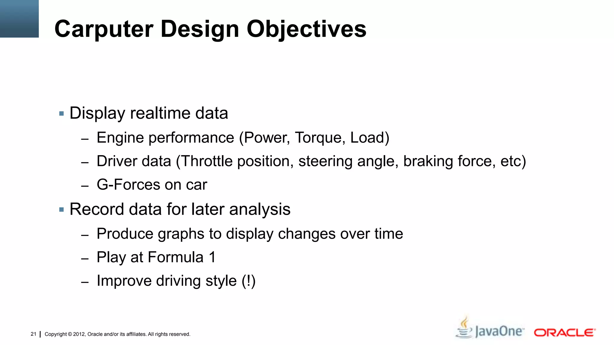 Copyright © 2012, Oracle and/or its affiliates. All rights reserved.21
Carputer Design Objectives
 Display realtime data
– Engine performance (Power, Torque, Load)
– Driver data (Throttle position, steering angle, braking force, etc)
– G-Forces on car
 Record data for later analysis
– Produce graphs to display changes over time
– Play at Formula 1
– Improve driving style (!)
 
