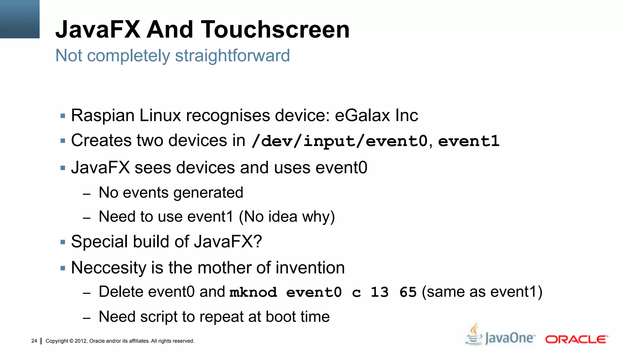 Copyright © 2012, Oracle and/or its affiliates. All rights reserved.24
JavaFX And Touchscreen
 Raspian Linux recognises device: eGalax Inc
 Creates two devices in /dev/input/event0, event1
 JavaFX sees devices and uses event0
– No events generated
– Need to use event1 (No idea why)
 Special build of JavaFX?
 Neccesity is the mother of invention
– Delete event0 and mknod event0 c 13 65 (same as event1)
– Need script to repeat at boot time
Not completely straightforward
 