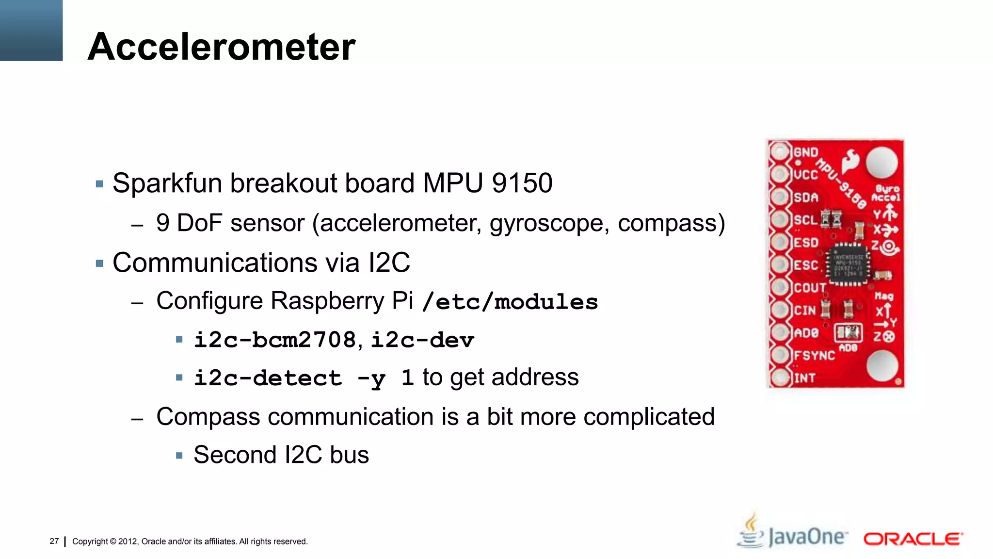 Copyright © 2012, Oracle and/or its affiliates. All rights reserved.27
Accelerometer
 Sparkfun breakout board MPU 9150
– 9 DoF sensor (accelerometer, gyroscope, compass)
 Communications via I2C
– Configure Raspberry Pi /etc/modules
 i2c-bcm2708, i2c-dev
 i2c-detect -y 1 to get address
– Compass communication is a bit more complicated
 Second I2C bus
 