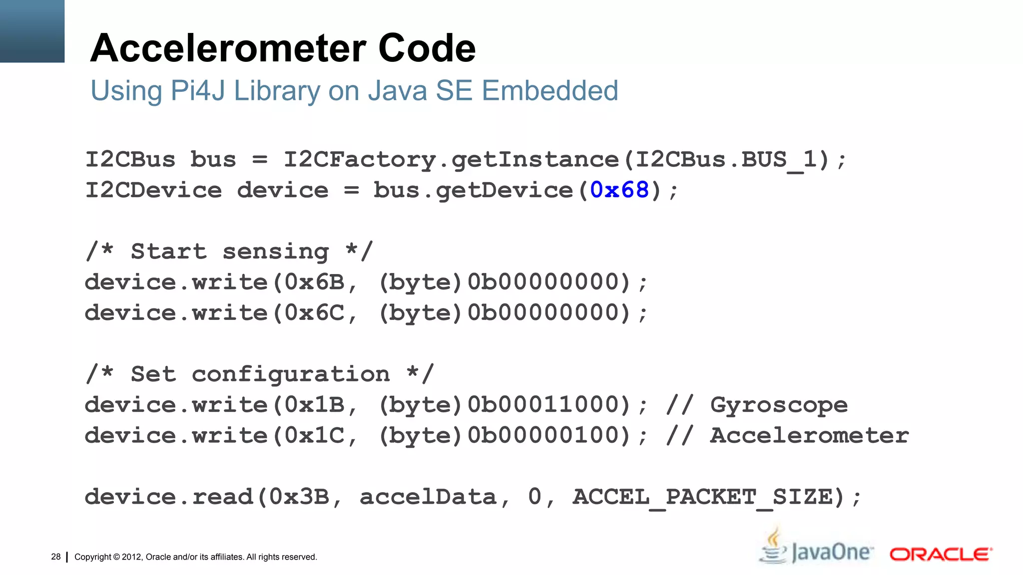 Copyright © 2012, Oracle and/or its affiliates. All rights reserved.28
Accelerometer Code
Using Pi4J Library on Java SE Embedded
I2CBus bus = I2CFactory.getInstance(I2CBus.BUS_1);
I2CDevice device = bus.getDevice(0x68);
/* Start sensing */
device.write(0x6B, (byte)0b00000000);
device.write(0x6C, (byte)0b00000000);
/* Set configuration */
device.write(0x1B, (byte)0b00011000); // Gyroscope
device.write(0x1C, (byte)0b00000100); // Accelerometer
device.read(0x3B, accelData, 0, ACCEL_PACKET_SIZE);
 