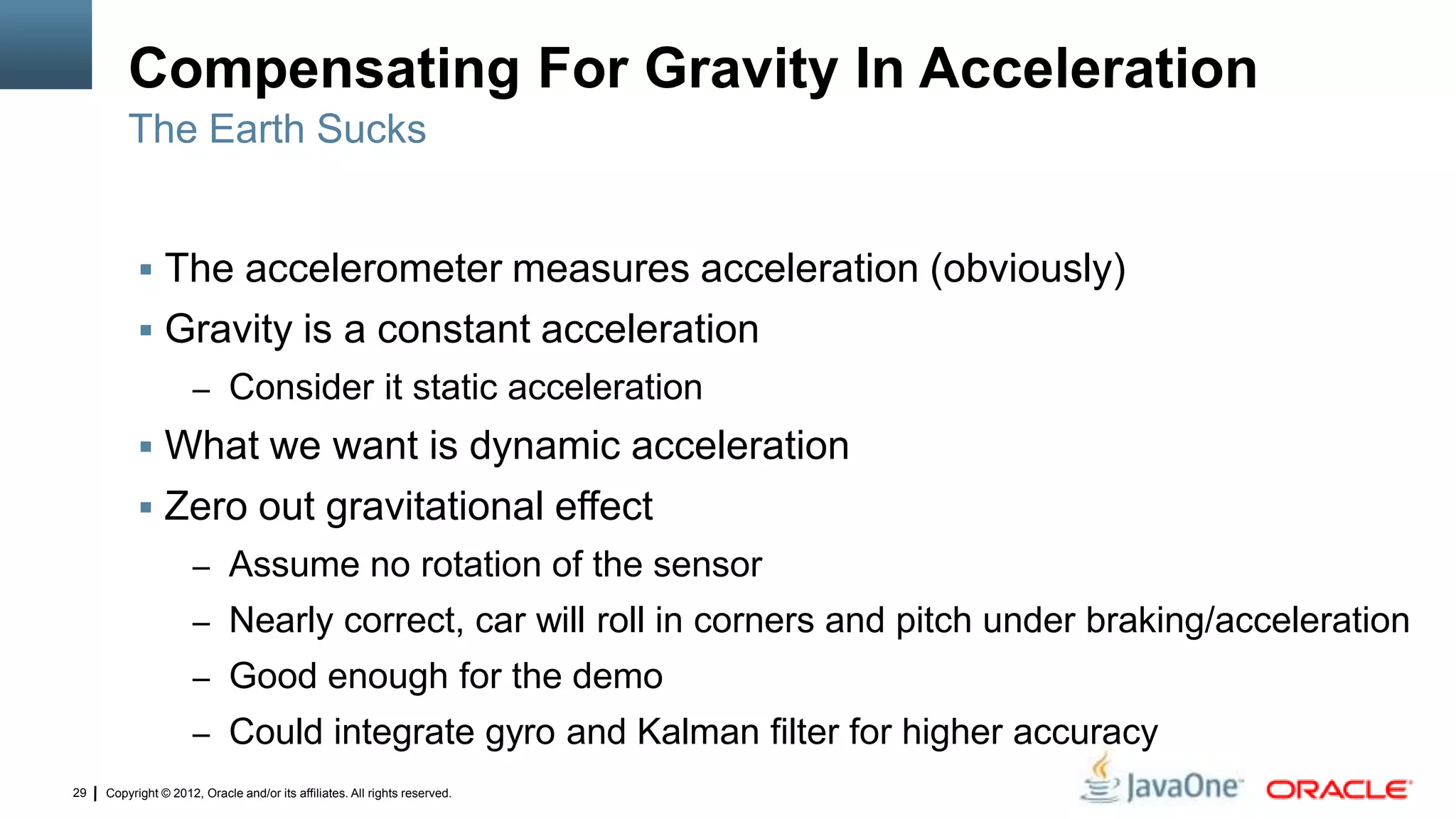 Copyright © 2012, Oracle and/or its affiliates. All rights reserved.29
Compensating For Gravity In Acceleration
 The accelerometer measures acceleration (obviously)
 Gravity is a constant acceleration
– Consider it static acceleration
 What we want is dynamic acceleration
 Zero out gravitational effect
– Assume no rotation of the sensor
– Nearly correct, car will roll in corners and pitch under braking/acceleration
– Good enough for the demo
– Could integrate gyro and Kalman filter for higher accuracy
The Earth Sucks
 