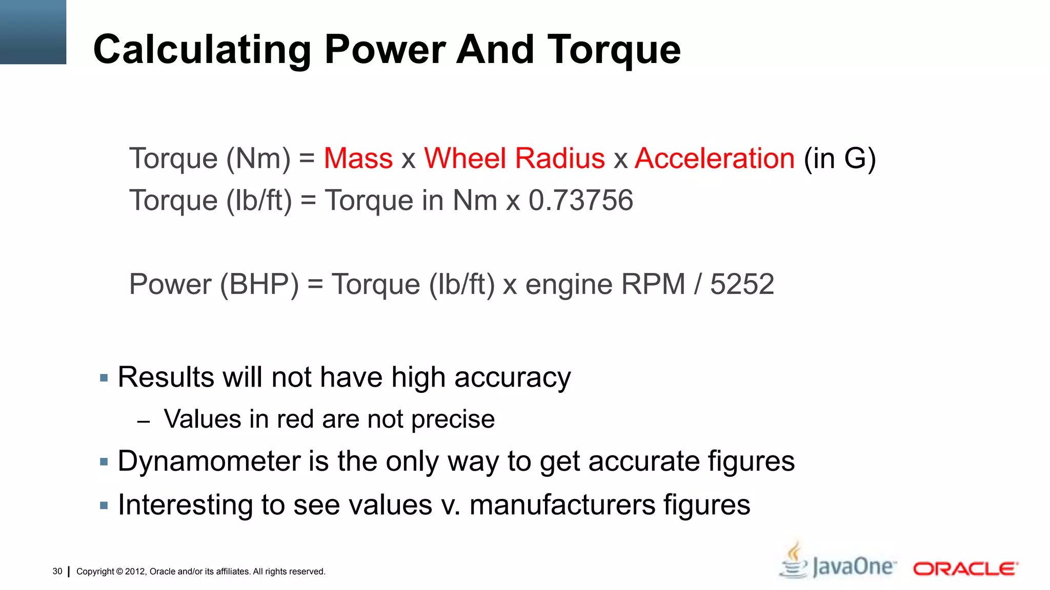 Copyright © 2012, Oracle and/or its affiliates. All rights reserved.30
Calculating Power And Torque
 Results will not have high accuracy
– Values in red are not precise
 Dynamometer is the only way to get accurate figures
 Interesting to see values v. manufacturers figures
Torque (Nm) = Mass x Wheel Radius x Acceleration (in G)
Torque (lb/ft) = Torque in Nm x 0.73756
Power (BHP) = Torque (lb/ft) x engine RPM / 5252
 