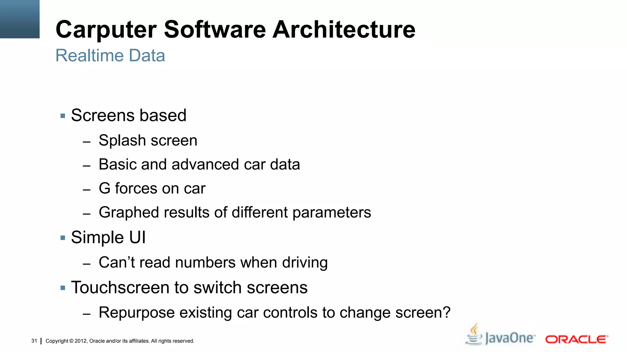 Copyright © 2012, Oracle and/or its affiliates. All rights reserved.31
Carputer Software Architecture
 Screens based
– Splash screen
– Basic and advanced car data
– G forces on car
– Graphed results of different parameters
 Simple UI
– Can’t read numbers when driving
 Touchscreen to switch screens
– Repurpose existing car controls to change screen?
Realtime Data
 