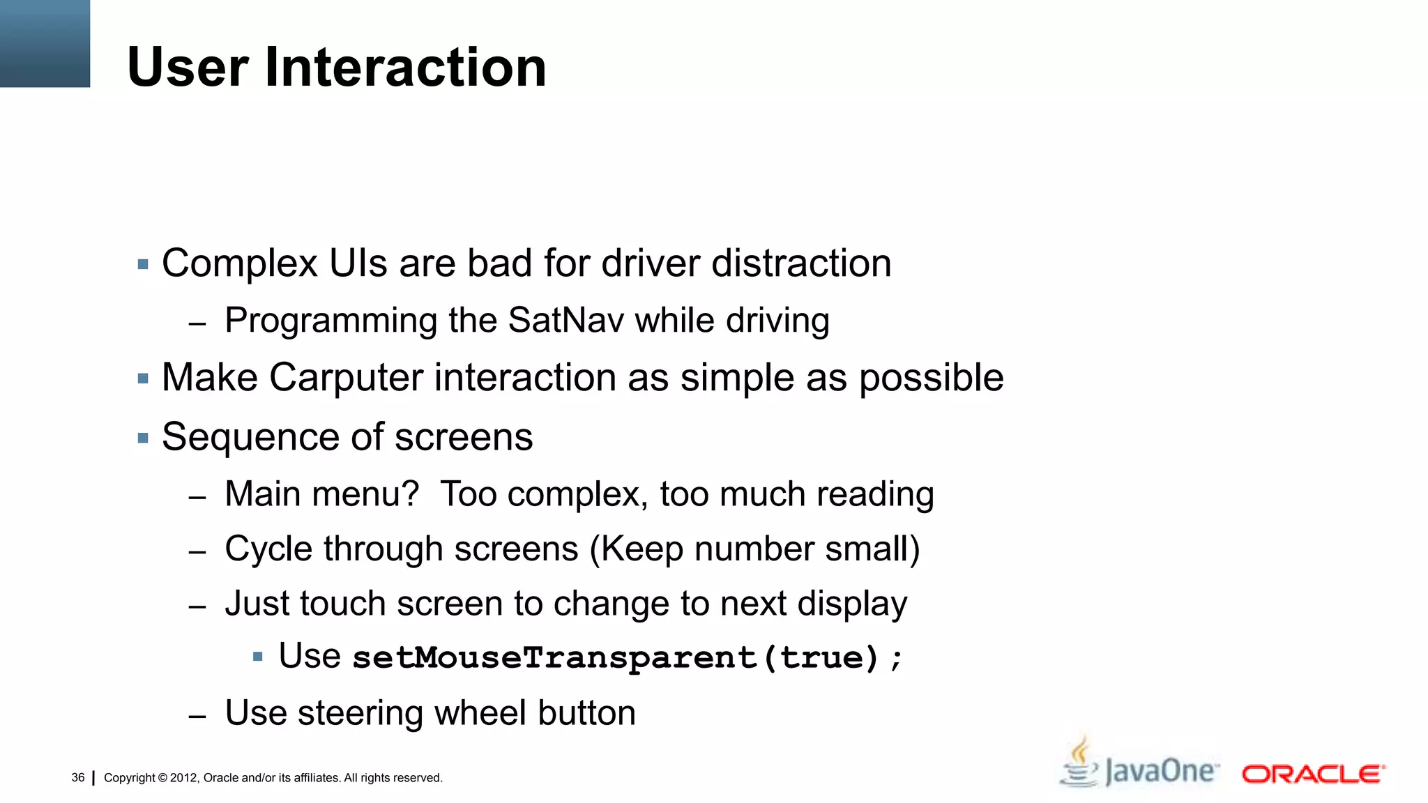Copyright © 2012, Oracle and/or its affiliates. All rights reserved.36
User Interaction
 Complex UIs are bad for driver distraction
– Programming the SatNav while driving
 Make Carputer interaction as simple as possible
 Sequence of screens
– Main menu? Too complex, too much reading
– Cycle through screens (Keep number small)
– Just touch screen to change to next display
 Use setMouseTransparent(true);
– Use steering wheel button
 