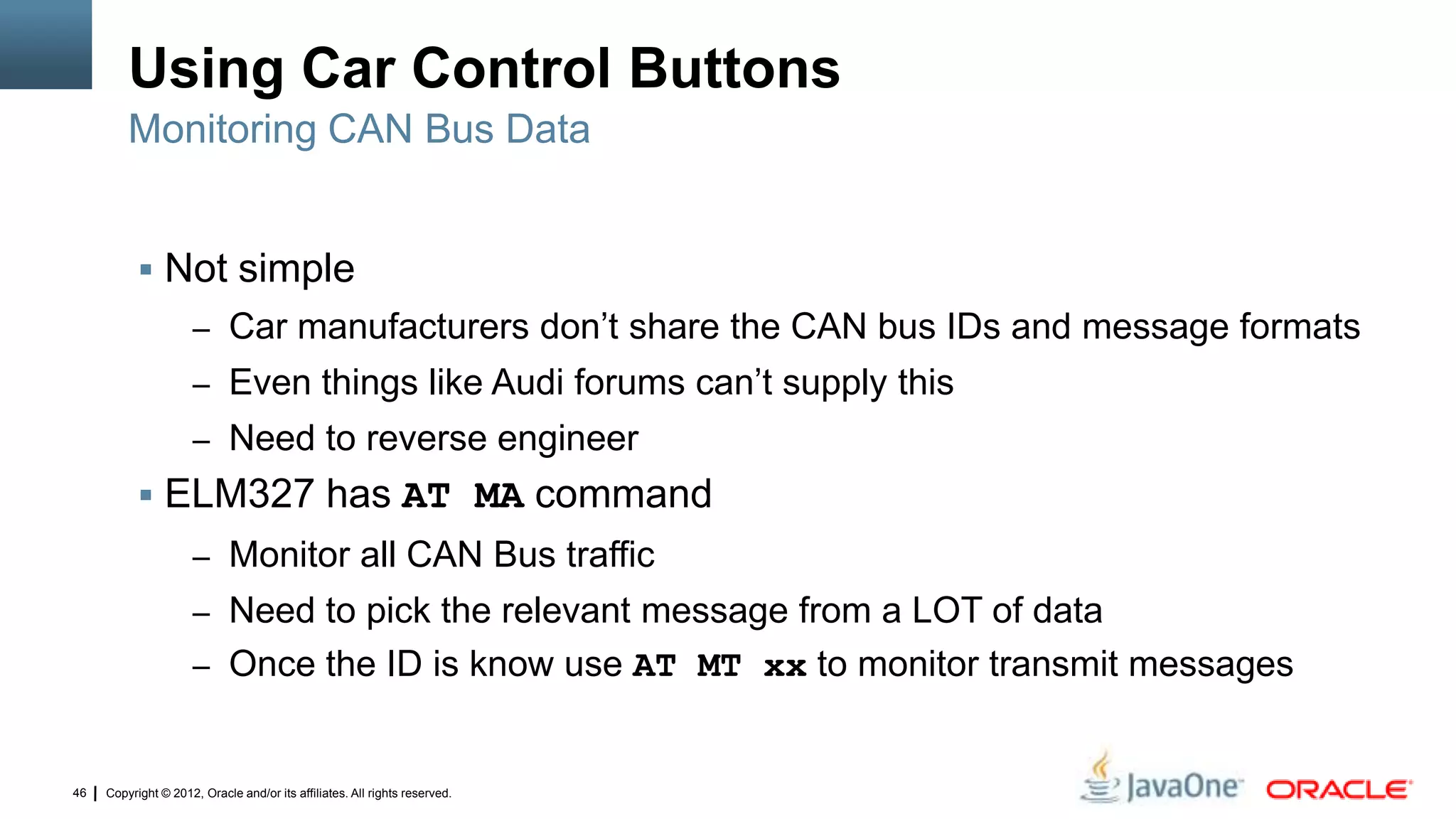 Copyright © 2012, Oracle and/or its affiliates. All rights reserved.46
Using Car Control Buttons
 Not simple
– Car manufacturers don’t share the CAN bus IDs and message formats
– Even things like Audi forums can’t supply this
– Need to reverse engineer
 ELM327 has AT MA command
– Monitor all CAN Bus traffic
– Need to pick the relevant message from a LOT of data
– Once the ID is know use AT MT xx to monitor transmit messages
Monitoring CAN Bus Data
 