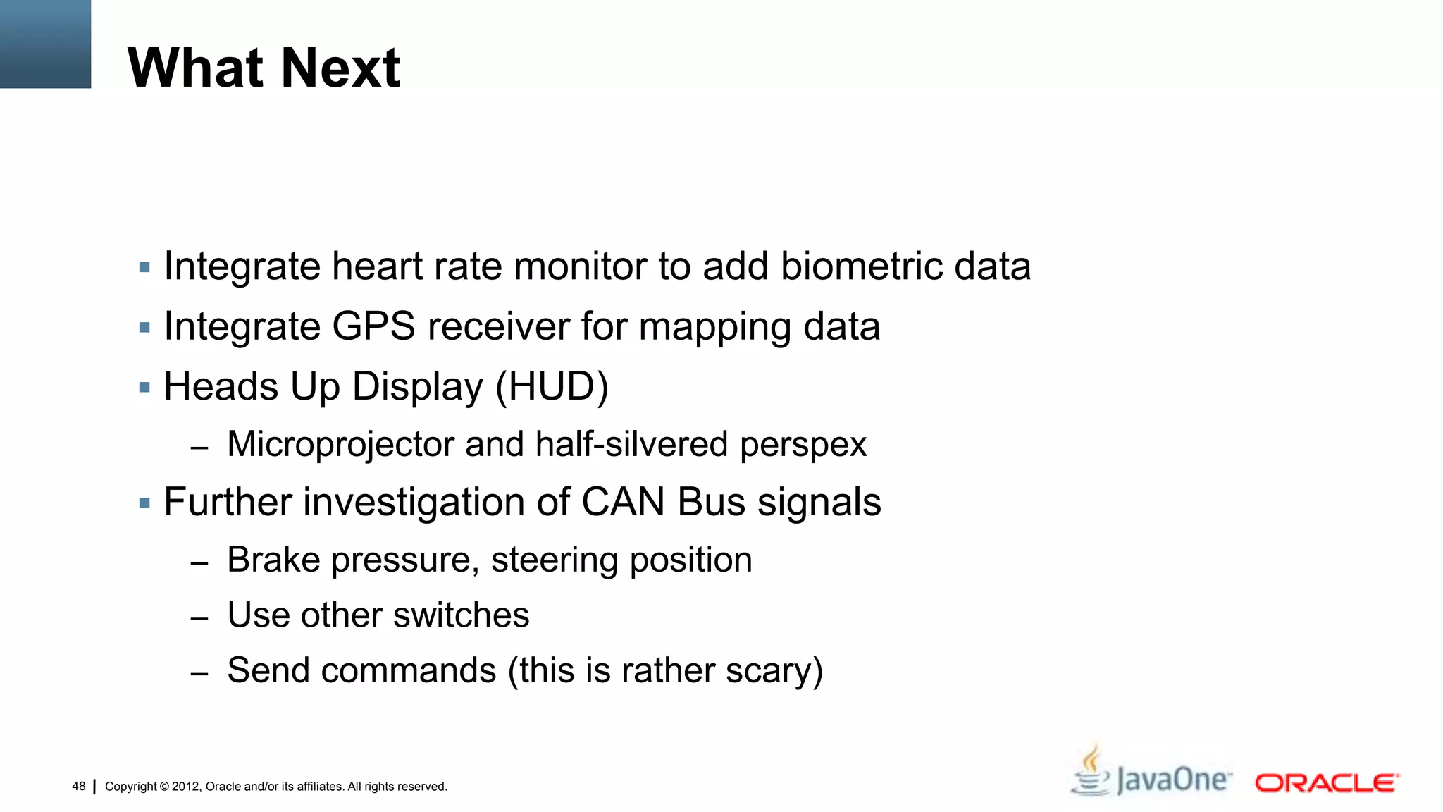 Copyright © 2012, Oracle and/or its affiliates. All rights reserved.48
What Next
 Integrate heart rate monitor to add biometric data
 Integrate GPS receiver for mapping data
 Heads Up Display (HUD)
– Microprojector and half-silvered perspex
 Further investigation of CAN Bus signals
– Brake pressure, steering position
– Use other switches
– Send commands (this is rather scary)
 