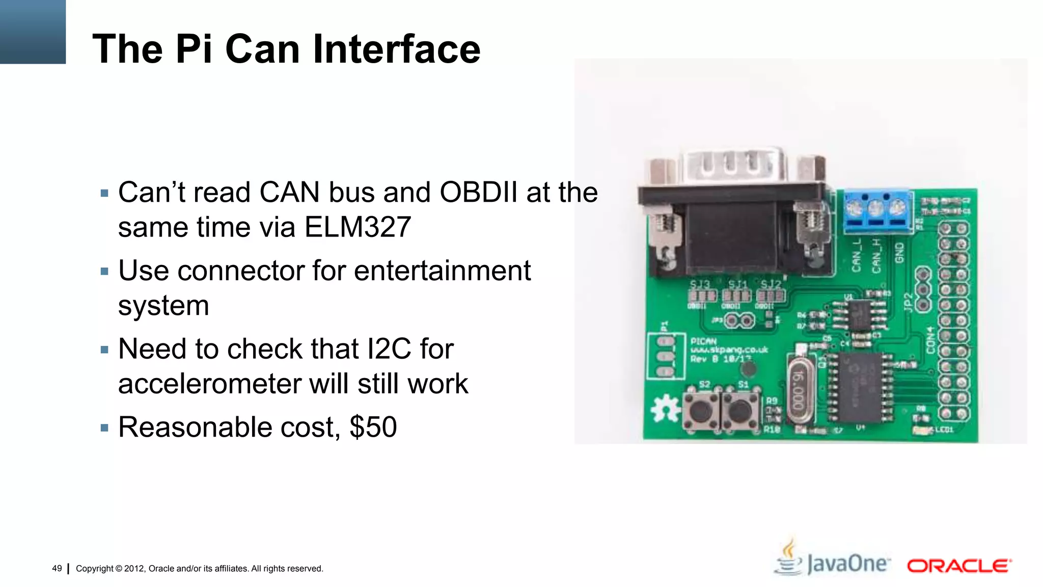 Copyright © 2012, Oracle and/or its affiliates. All rights reserved.49
The Pi Can Interface
 Can’t read CAN bus and OBDII at the
same time via ELM327
 Use connector for entertainment
system
 Need to check that I2C for
accelerometer will still work
 Reasonable cost, $50
 