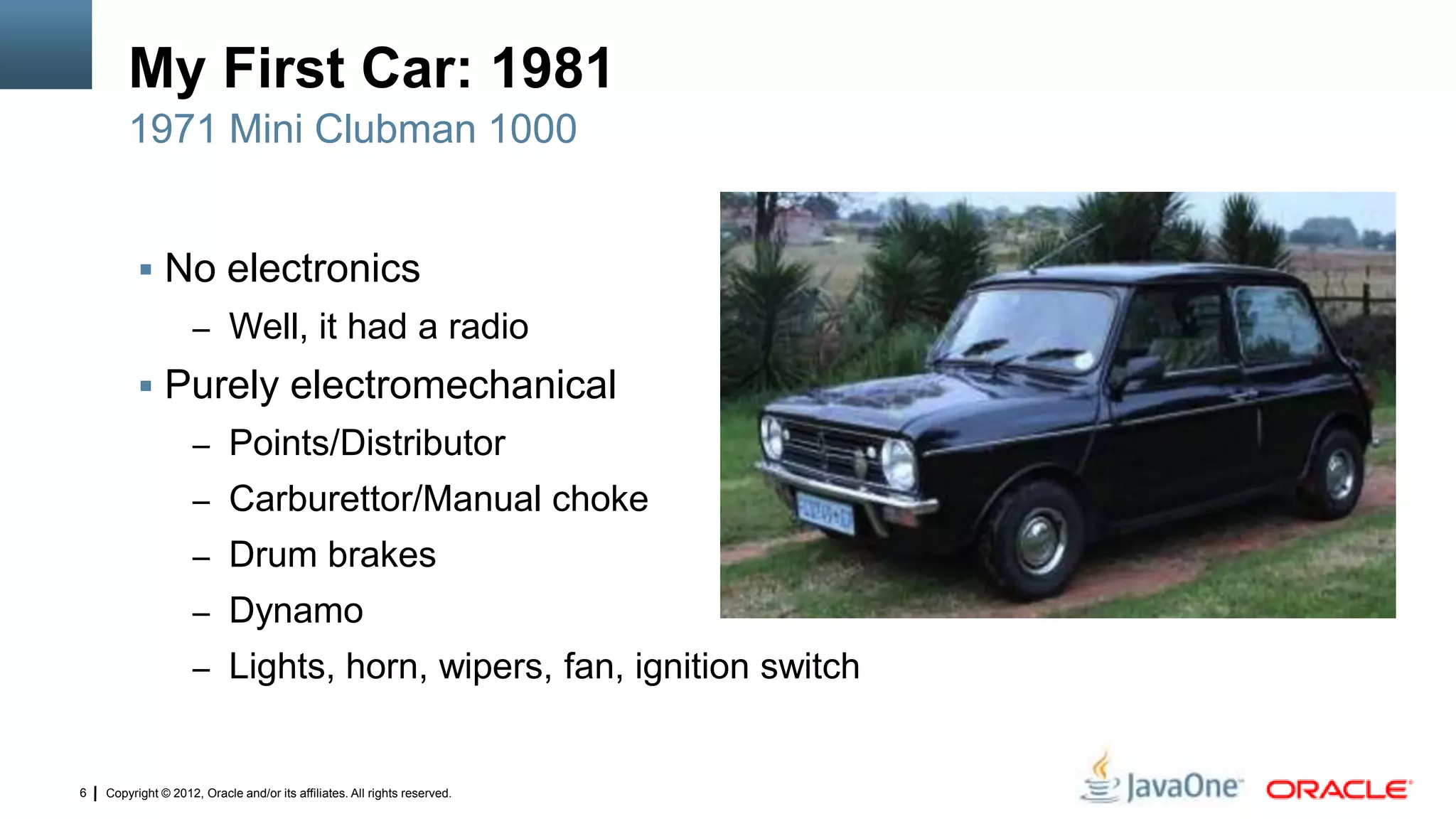 Copyright © 2012, Oracle and/or its affiliates. All rights reserved.6
My First Car: 1981
 No electronics
– Well, it had a radio
 Purely electromechanical
– Points/Distributor
– Carburettor/Manual choke
– Drum brakes
– Dynamo
– Lights, horn, wipers, fan, ignition switch
1971 Mini Clubman 1000
 