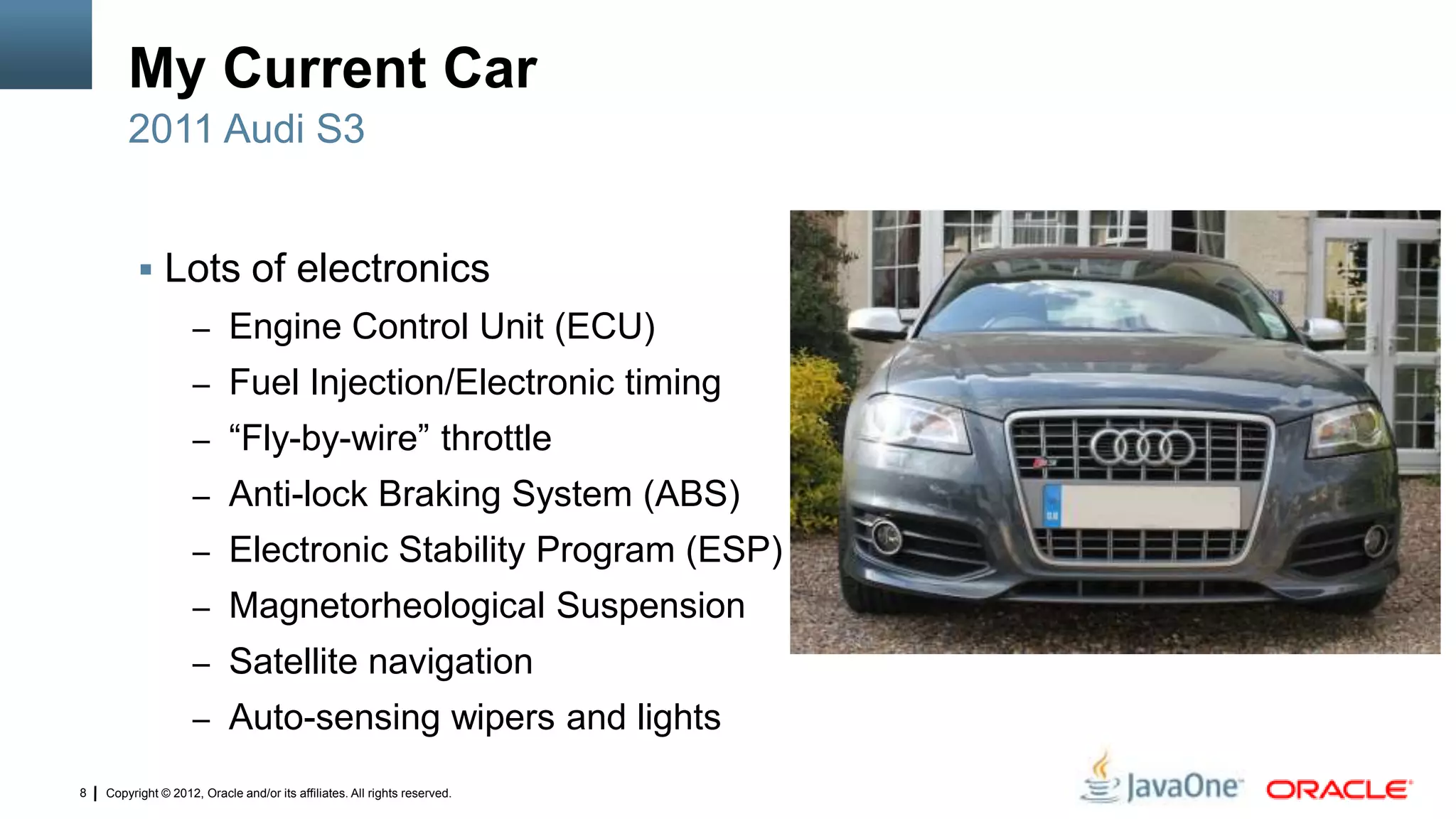 Copyright © 2012, Oracle and/or its affiliates. All rights reserved.8
My Current Car
 Lots of electronics
– Engine Control Unit (ECU)
– Fuel Injection/Electronic timing
– “Fly-by-wire” throttle
– Anti-lock Braking System (ABS)
– Electronic Stability Program (ESP)
– Magnetorheological Suspension
– Satellite navigation
– Auto-sensing wipers and lights
2011 Audi S3
 