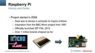 Copyright © 2012, Oracle and/or its affiliates. All rights reserved.12
Raspberry Pi
 Project started in 2006
– Goal was to devise a computer to inspire children
– Inspiration from the BBC Micro project from 1981
– Officially launched 29th Feb, 2012
– Over 1 million boards shipped so far
History and Goals
 
