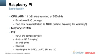 Copyright © 2012, Oracle and/or its affiliates. All rights reserved.13
Raspberry Pi
 CPU: ARM 11 (v6) core running at 700MHz
– Broadcom SoC package
– Can now be overclocked to 1GHz (without breaking the warranty!)
 Memory: 512Mb
 I/O:
– HDMI and composite video
– Audio out (3.5mm plug)
– 2 x USB ports
– Ethernet
– Header pins for GPIO, UART, SPI and I2C
Specification
 