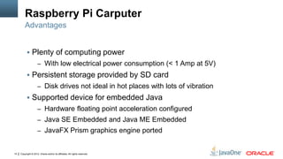 Copyright © 2012, Oracle and/or its affiliates. All rights reserved.14
Raspberry Pi Carputer
 Plenty of computing power
– With low electrical power consumption (< 1 Amp at 5V)
 Persistent storage provided by SD card
– Disk drives not ideal in hot places with lots of vibration
 Supported device for embedded Java
– Hardware floating point acceleration configured
– Java SE Embedded and Java ME Embedded
– JavaFX Prism graphics engine ported
Advantages
 