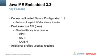 Copyright © 2012, Oracle and/or its affiliates. All rights reserved.17
Java ME Embedded 3.3
 Connected Limited Device Configuration 1.1
– Reduced footprint JVM and core libraries
 Device Access API (new)
– Standard library for access to
 GPIO
 UART
 I2C/SPI
 Additional profiles used as required
Key Features
 