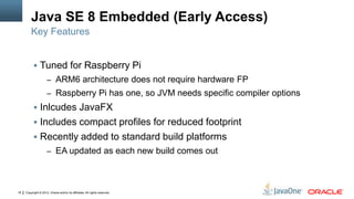 Copyright © 2012, Oracle and/or its affiliates. All rights reserved.18
Java SE 8 Embedded (Early Access)
 Tuned for Raspberry Pi
– ARM6 architecture does not require hardware FP
– Raspberry Pi has one, so JVM needs specific compiler options
 Inlcudes JavaFX
 Includes compact profiles for reduced footprint
 Recently added to standard build platforms
– EA updated as each new build comes out
Key Features
 
