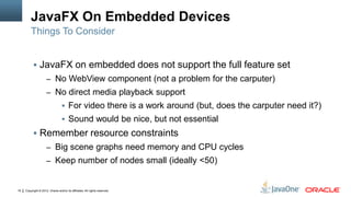 Copyright © 2012, Oracle and/or its affiliates. All rights reserved.19
JavaFX On Embedded Devices
 JavaFX on embedded does not support the full feature set
– No WebView component (not a problem for the carputer)
– No direct media playback support
 For video there is a work around (but, does the carputer need it?)
 Sound would be nice, but not essential
 Remember resource constraints
– Big scene graphs need memory and CPU cycles
– Keep number of nodes small (ideally <50)
Things To Consider
 