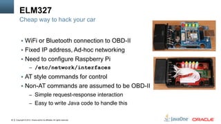 Copyright © 2012, Oracle and/or its affiliates. All rights reserved.22
ELM327
 WiFi or Bluetooth connection to OBD-II
 Fixed IP address, Ad-hoc networking
 Need to configure Raspberry Pi
– /etc/network/interfaces
 AT style commands for control
 Non-AT commands are assumed to be OBD-II
– Simple request-response interaction
– Easy to write Java code to handle this
Cheap way to hack your car
 